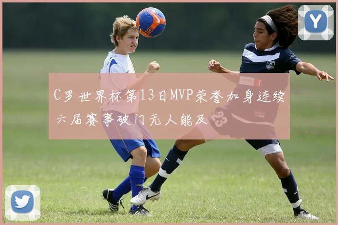 C罗世界杯第13日MVP荣誉加身连续六届赛事破门无人能及