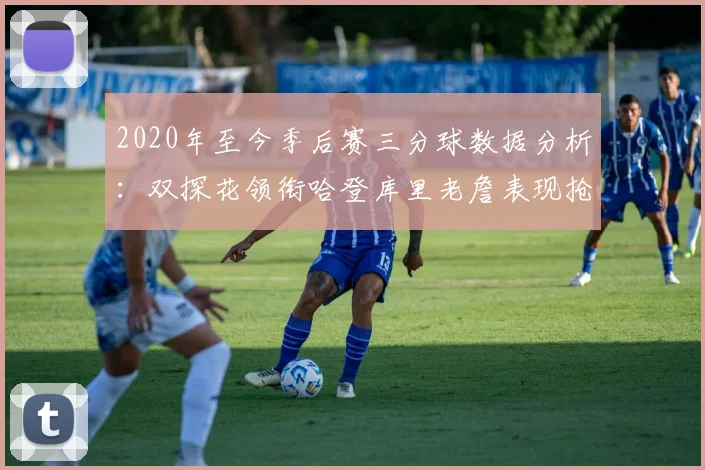 2020年至今季后赛三分球数据分析：双探花领衔哈登库里老詹表现抢眼