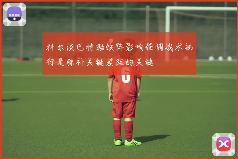 科尔谈巴特勒缺阵影响强调战术执行是弥补关键差距的关键