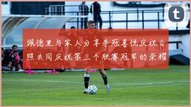 佩德里与家人分享夺冠喜悦庆祝合照共同庆祝第三个联赛冠军的荣耀时刻