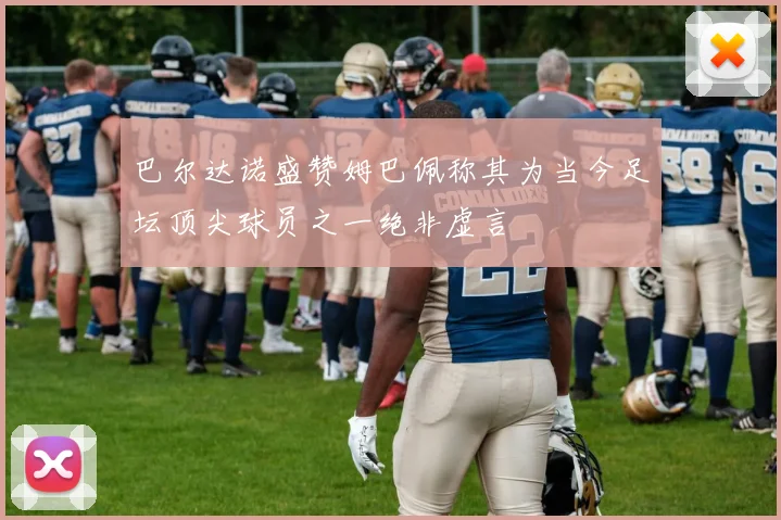 巴尔达诺盛赞姆巴佩称其为当今足坛顶尖球员之一绝非虚言