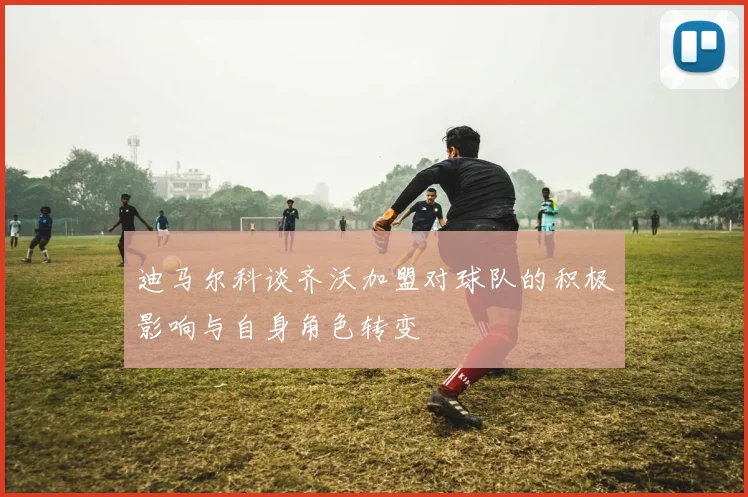 迪马尔科谈齐沃加盟对球队的积极影响与自身角色转变