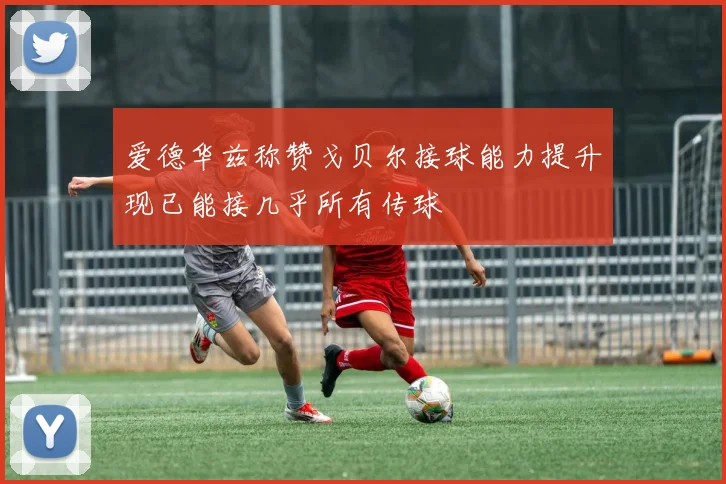 爱德华兹称赞戈贝尔接球能力提升现已能接几乎所有传球