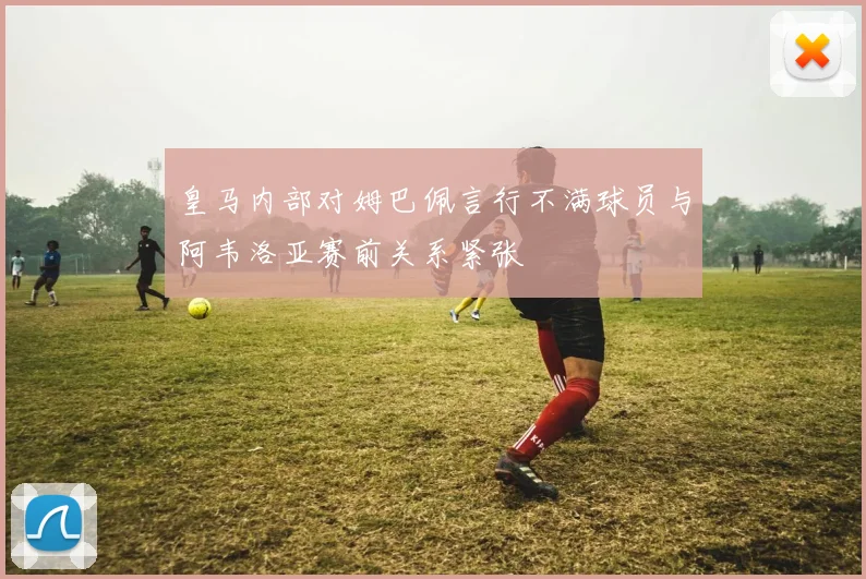 皇马内部对姆巴佩言行不满球员与阿韦洛亚赛前关系紧张