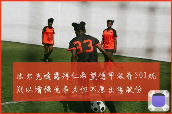 法尔克透露拜仁希望德甲放弃501规则以增强竞争力但不愿出售股份