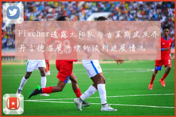 Fischer透露太阳队与吉莱斯皮及乔丹古德温展开续约谈判进展情况