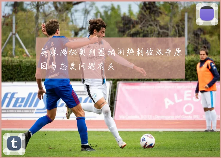 英媒揭秘奥利塞试训热刺被放弃原因与态度问题有关