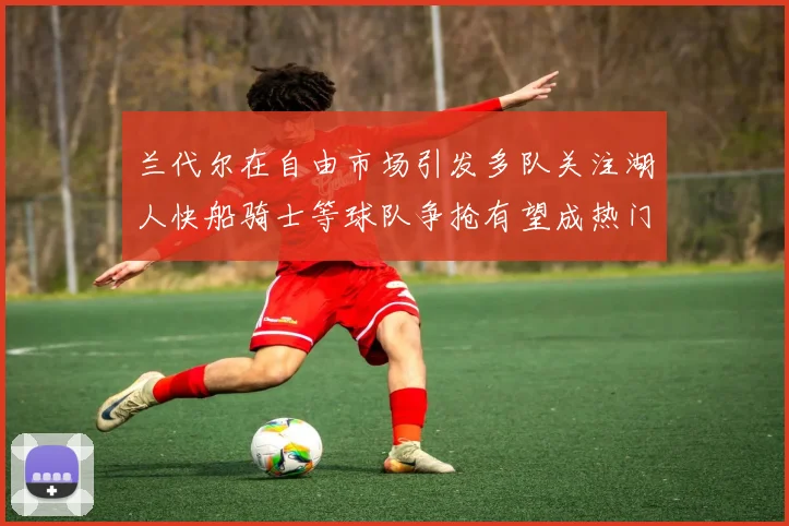 兰代尔在自由市场引发多队关注湖人快船骑士等球队争抢有望成热门球员